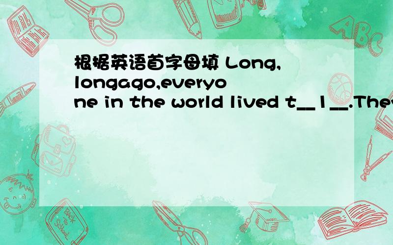 根据英语首字母填 Long,longago,everyone in the world lived t__1__.They spoke the s__2__language.They were friendly to each other.This was going to change.One day,the people decide to b_3___ a tower,