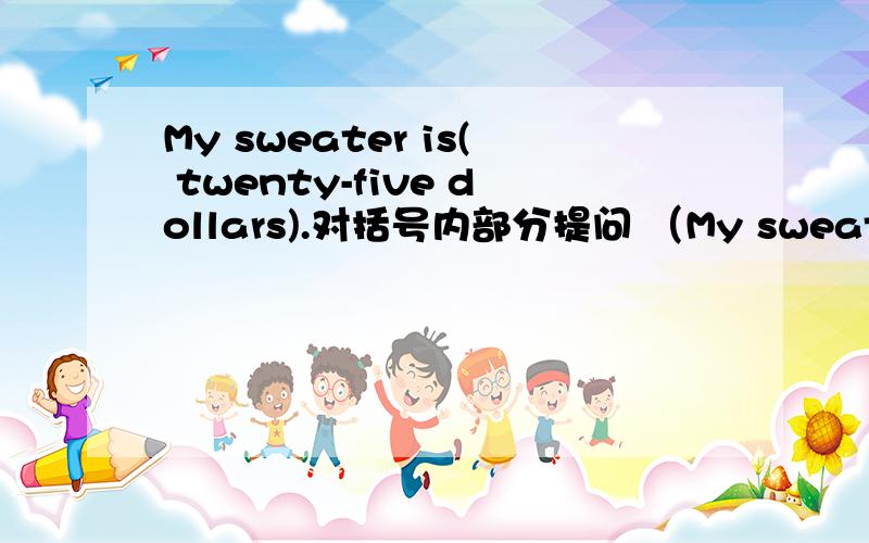 My sweater is( twenty-five dollars).对括号内部分提问 （My sweater is( twenty-five dollars).对括号内部分提问（ ）the ( ) of your sweatet?