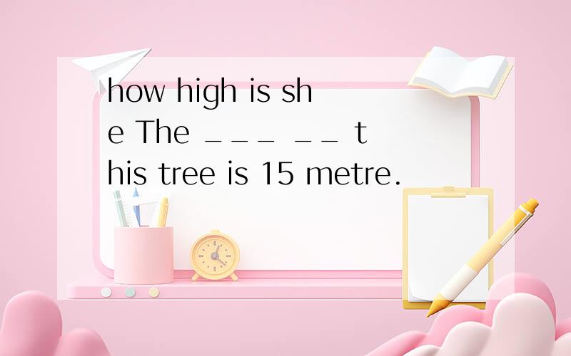 how high is she The ___ __ this tree is 15 metre.