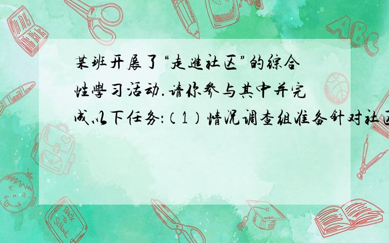 某班开展了“走进社区”的综合性学习活动.请你参与其中并完成以下任务：（1）情况调查组准备针对社区老年人“空巢”现象进行问卷调查,请你设计两个问题,分别对老年人和他的家人进行