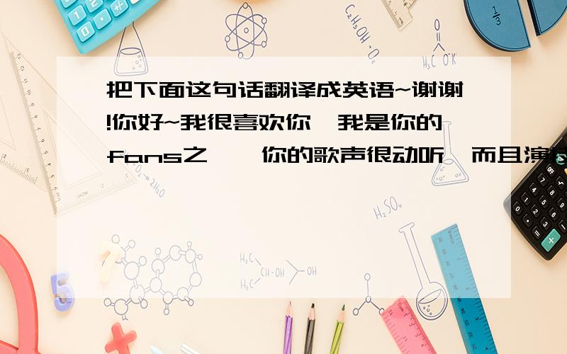 把下面这句话翻译成英语~谢谢!你好~我很喜欢你,我是你的fans之一,你的歌声很动听,而且演技也超好!因此我一直很仰慕你.希望你每天开心!