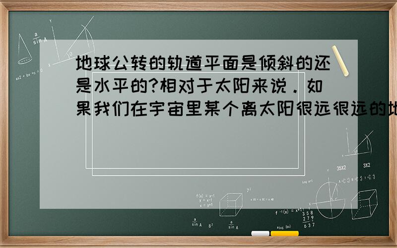 地球公转的轨道平面是倾斜的还是水平的?相对于太阳来说。如果我们在宇宙里某个离太阳很远很远的地方看地球的公转轨道，立正站好（当然是不现实的），那么轨道平面是倾斜的还是水平