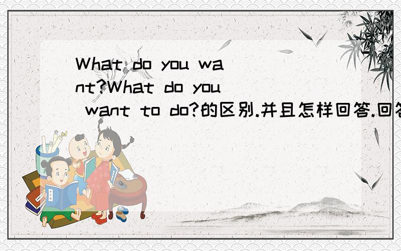 What do you want?What do you want to do?的区别.并且怎样回答.回答是I want to go shopping.应怎样问