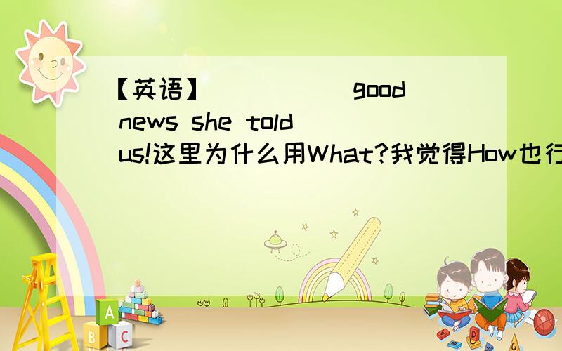 【英语】_____ good news she told us!这里为什么用What?我觉得How也行.就这个地方不懂这个小地方该怎么判断?我知道What后面跟n,How后面跟adj,只要讲一讲这类题就行了~