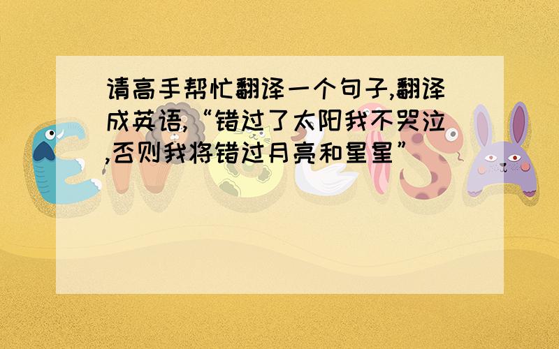 请高手帮忙翻译一个句子,翻译成英语,“错过了太阳我不哭泣,否则我将错过月亮和星星”