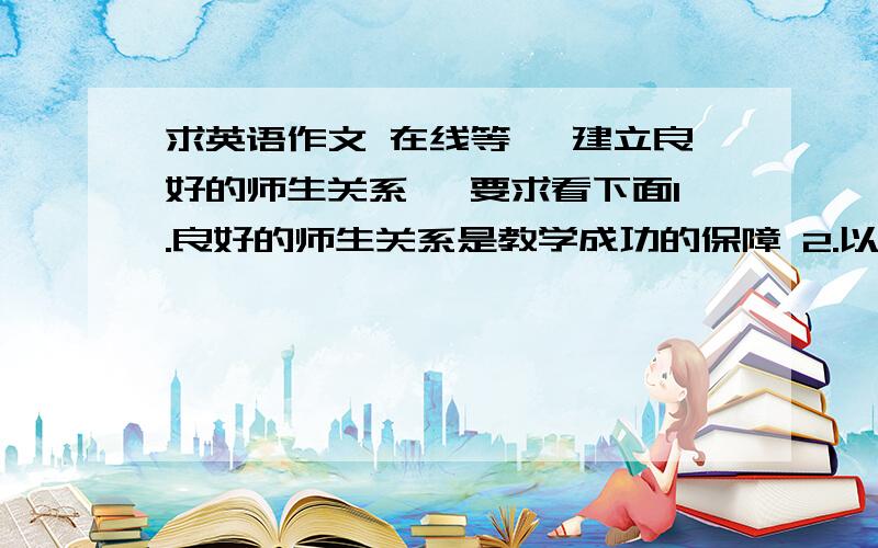 求英语作文 在线等 《建立良好的师生关系》 要求看下面1.良好的师生关系是教学成功的保障 2.以个人经历说明良好的师生关系是双方共同努力的结果 3.如何对待师生间可能存在的误解.