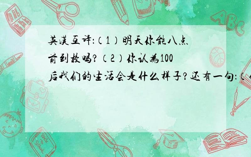 英汉互译：（1）明天你能八点前到校吗?（2）你认为100后我们的生活会是什么样子?还有一句：（他奶奶希望自己能活到100岁） 拒绝翻译器