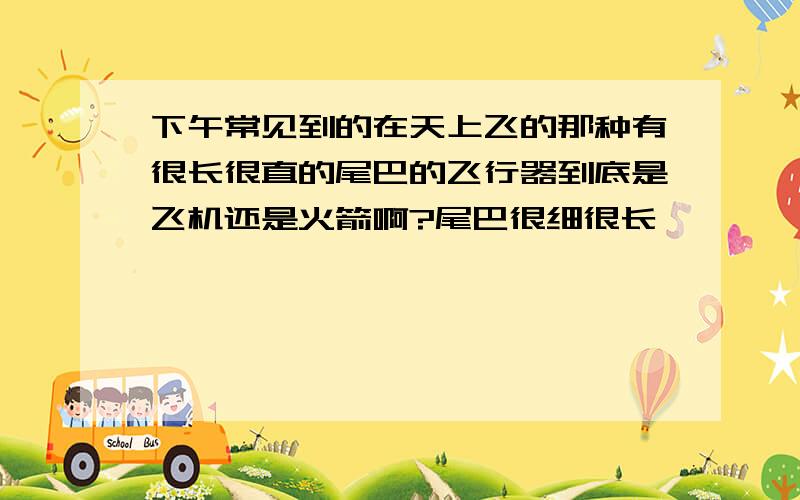 下午常见到的在天上飞的那种有很长很直的尾巴的飞行器到底是飞机还是火箭啊?尾巴很细很长