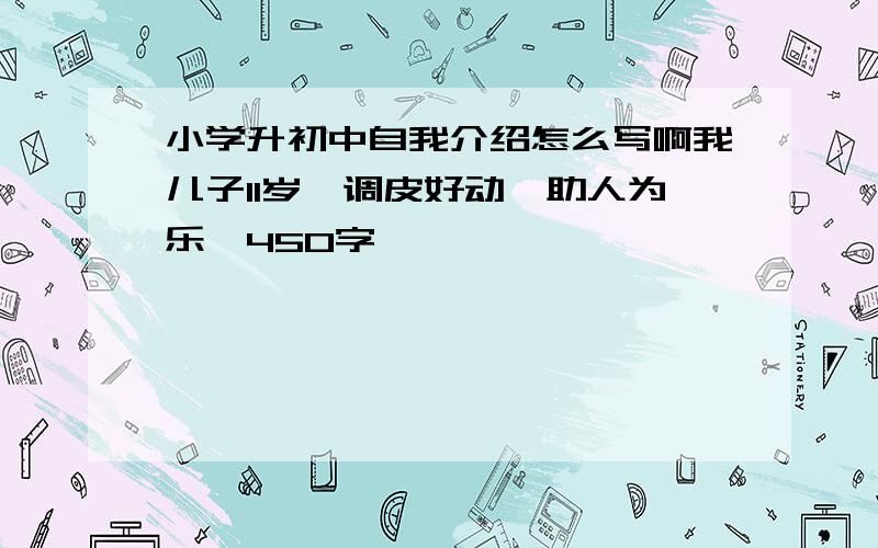 小学升初中自我介绍怎么写啊我儿子11岁,调皮好动,助人为乐,450字