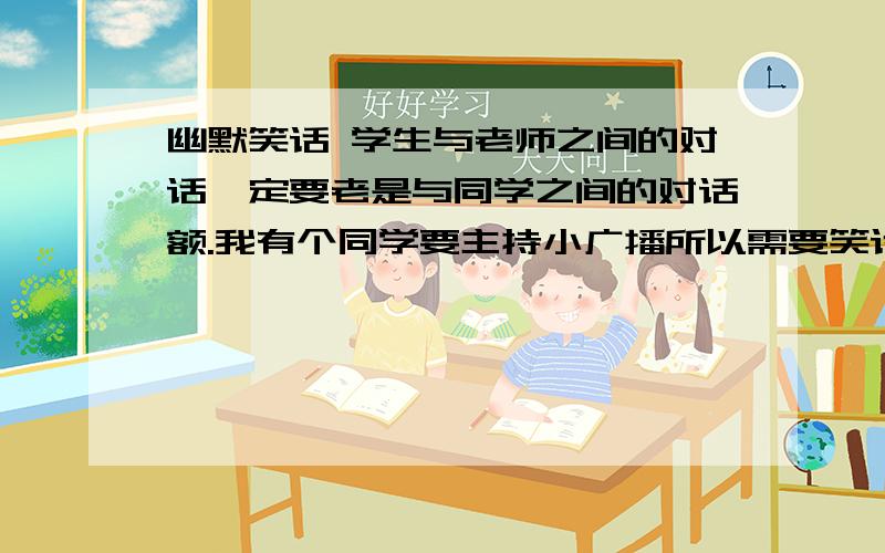 幽默笑话 学生与老师之间的对话一定要老是与同学之间的对话额.我有个同学要主持小广播所以需要笑话老师说要学生与老师之间的对话的额,至少要10句,那个还是给我字数少点的额.我不要多