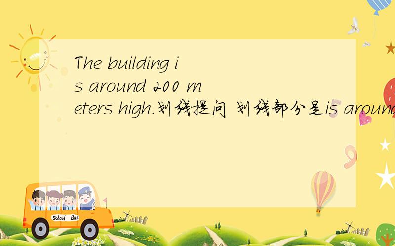 The building is around 200 meters high.划线提问 划线部分是is around 200 meters______ ________is the building?