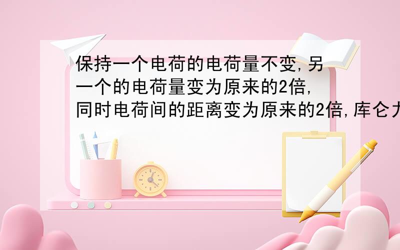 保持一个电荷的电荷量不变,另一个的电荷量变为原来的2倍,同时电荷间的距离变为原来的2倍,库仑力变为原来的几倍?