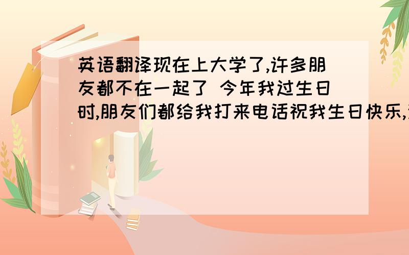 英语翻译现在上大学了,许多朋友都不在一起了 今年我过生日时,朋友们都给我打来电话祝我生日快乐,这让我很是感动,正像一本书中所说的,距离不代表分离,没联络不代表忘记,朋友就是这样,