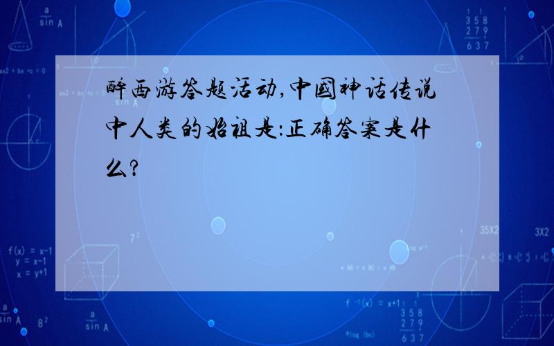 醉西游答题活动,中国神话传说中人类的始祖是：正确答案是什么?