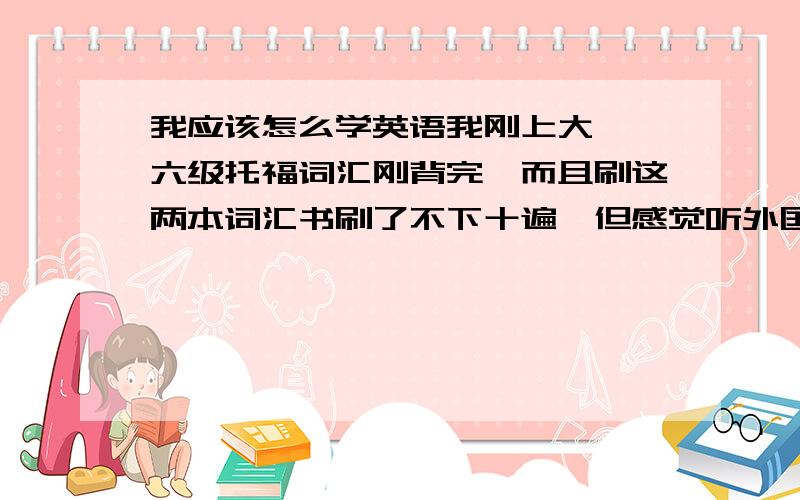 我应该怎么学英语我刚上大一,六级托福词汇刚背完,而且刷这两本词汇书刷了不下十遍,但感觉听外国新闻啊,与人交流啊什么的还是马马虎虎.看英语杂志也有很多句子看不懂,我到底该怎么学