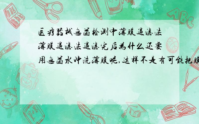 医疗器械无菌检测中薄膜过滤法薄膜过滤法过滤完后为什么还要用无菌水冲洗薄膜呢,这样不是有可能把膜上的微生物冲走吗?