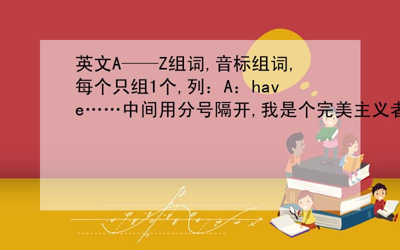 英文A——Z组词,音标组词,每个只组1个,列：A：have……中间用分号隔开,我是个完美主义者!我要完美!如果赶在明天上午交不上来，那么就取消问题