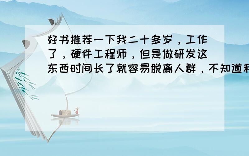 好书推荐一下我二十多岁，工作了，硬件工程师，但是做研发这东西时间长了就容易脱离人群，不知道和人怎么去交流，想找些书看看，主要是生活方面的，能发人深思的，那种拓宽知识面