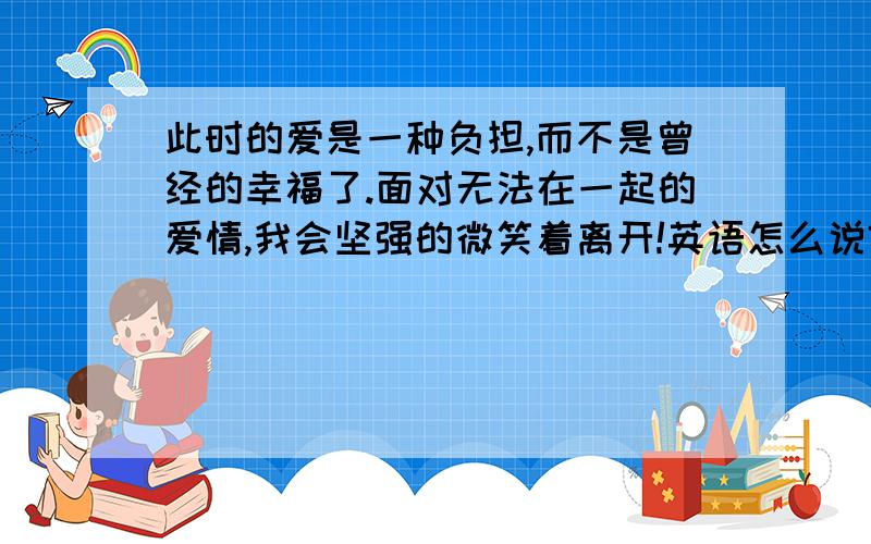 此时的爱是一种负担,而不是曾经的幸福了.面对无法在一起的爱情,我会坚强的微笑着离开!英语怎么说?如题,请高手帮忙译出最贴切的英文,