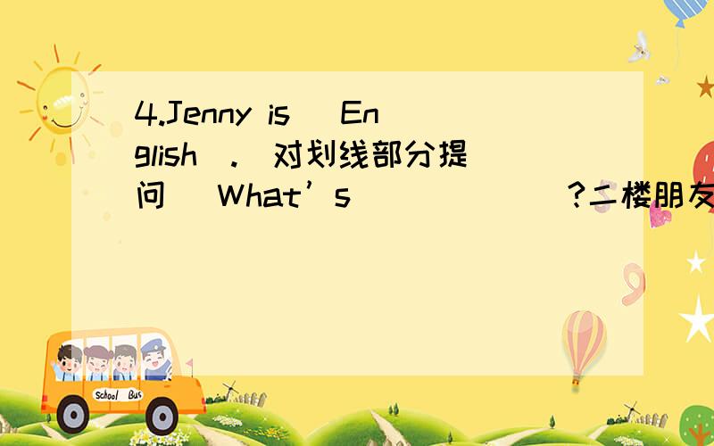 4.Jenny is（ English）.（对划线部分提问） What’s _ _ ___?二楼朋友的答案应该比较好吧，当然还有四楼的，