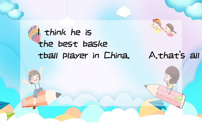 I think he is the best basketball player in China.__A.that's all right B.nice work C/you're ture D/ I agree