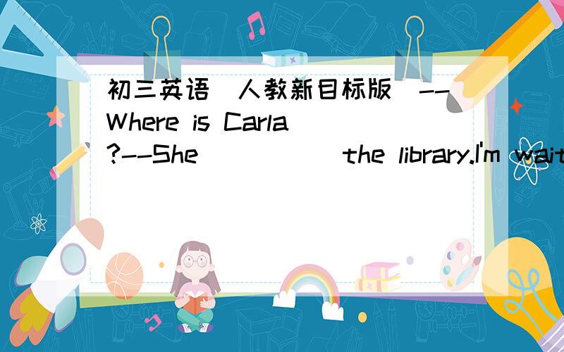 初三英语（人教新目标版）--Where is Carla?--She_____ the library.I'm waiting for her.A.has been to B.has gone to C.was in D.went to为什么要选B,