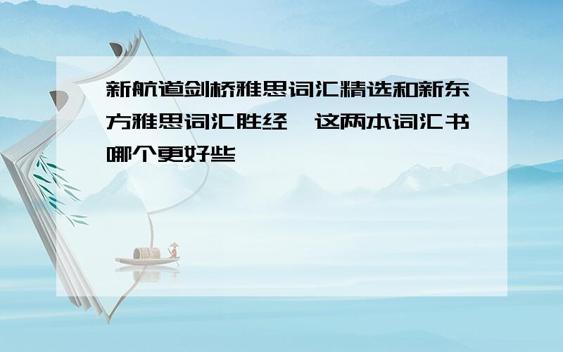 新航道剑桥雅思词汇精选和新东方雅思词汇胜经,这两本词汇书哪个更好些