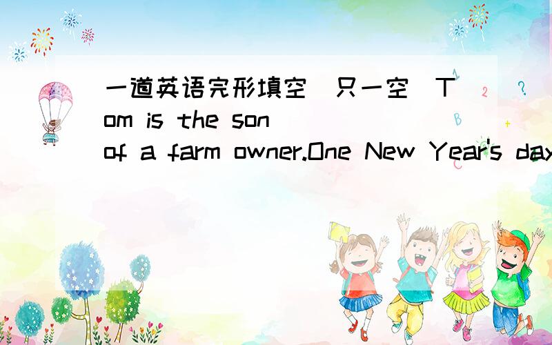 一道英语完形填空(只一空)Tom is the son of a farm owner.One New Year's day,when he was 15,his father___1___him to work on the farm for one year when he was free.Tom was__2__with his father 's idea.