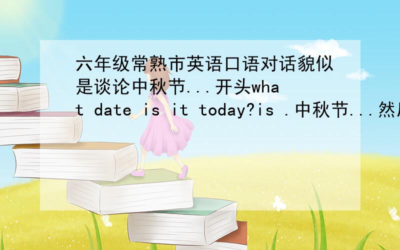 六年级常熟市英语口语对话貌似是谈论中秋节...开头what date is it today?is .中秋节...然后双方对话每人六句..结尾是 你度过了一个好时光吗..回答是的 好的追加60分