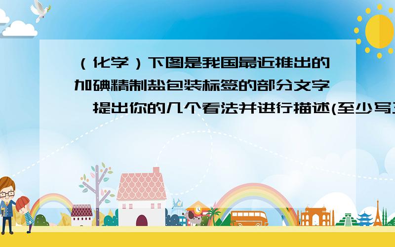 （化学）下图是我国最近推出的加碘精制盐包装标签的部分文字,提出你的几个看法并进行描述(至少写三条）产品标准号 GB5461酸料表 精制盐（NaCl） 碘酸钾（KIO3）含碘量 35+-15mg每千克储存方