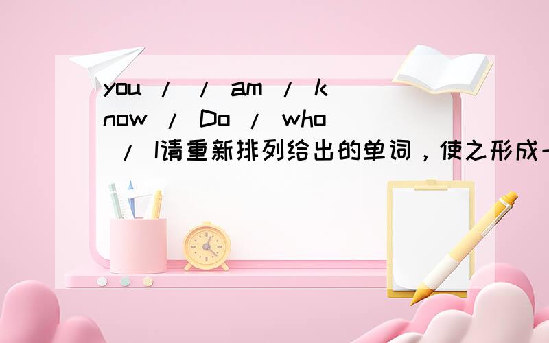 you / / am / know / Do / who / I请重新排列给出的单词，使之形成一个有意义的句子。