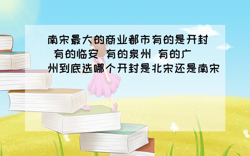 南宋最大的商业都市有的是开封 有的临安 有的泉州 有的广州到底选哪个开封是北宋还是南宋