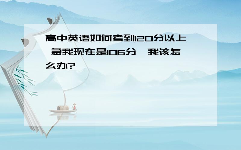 高中英语如何考到120分以上 急我现在是106分,我该怎么办?