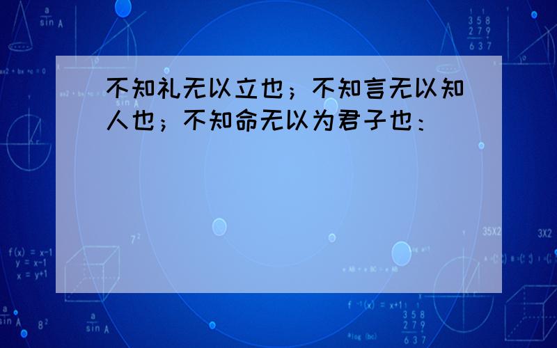 不知礼无以立也；不知言无以知人也；不知命无以为君子也：