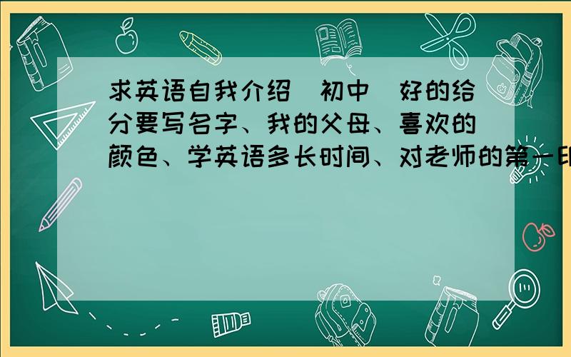 求英语自我介绍（初中）好的给分要写名字、我的父母、喜欢的颜色、学英语多长时间、对老师的第一印象.我叫王天哲,学英语从6岁开始.说名字时要富有创意,不要直接My name is XXX,有特色.简