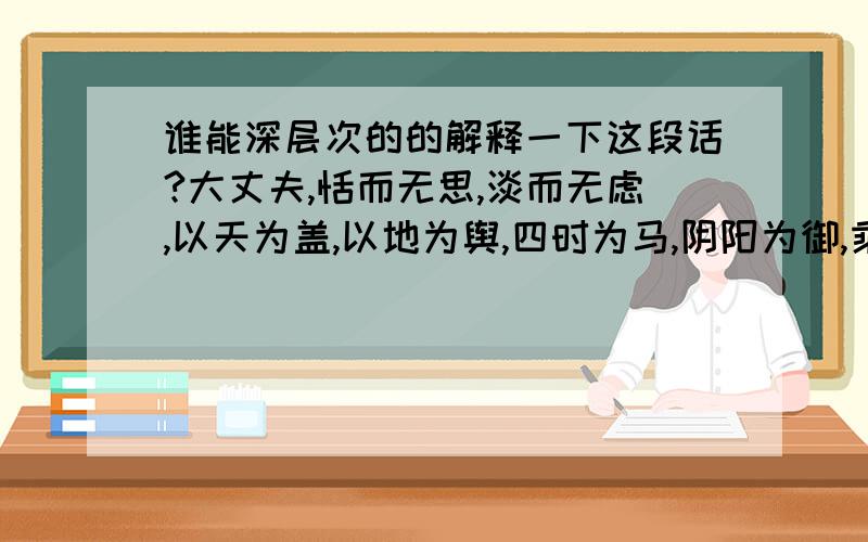 谁能深层次的的解释一下这段话?大丈夫,恬而无思,淡而无虑,以天为盖,以地为舆,四时为马,阴阳为御,乘云凌霄,与造化俱,上游于逍遥之野,下游于无垠之门,还返于无极.