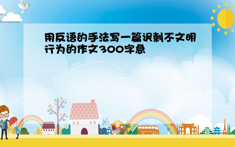 用反语的手法写一篇讽刺不文明行为的作文300字急