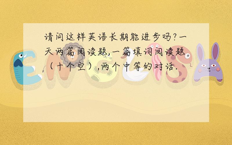 请问这样英语长期能进步吗?一天两篇阅读题,一篇填词阅读题（十个空）,两个中等的对话.