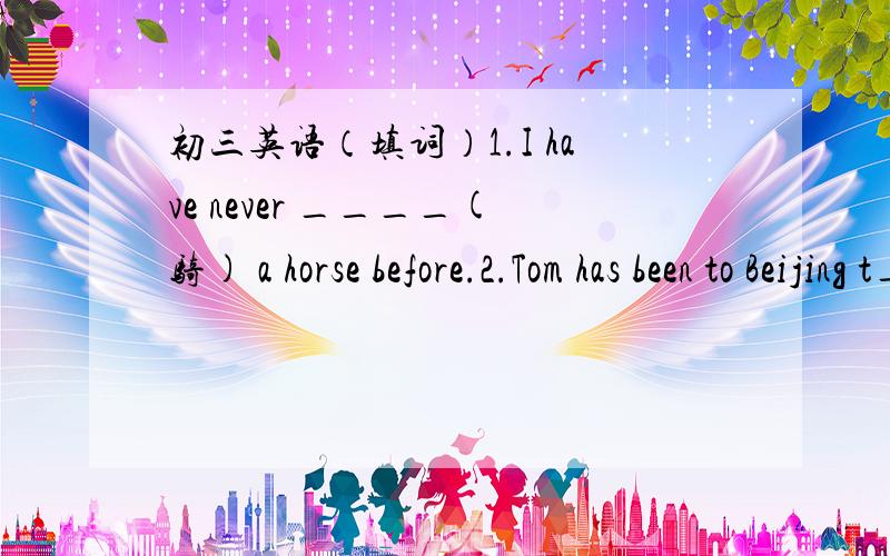 初三英语（填词）1.I have never ____(骑) a horse before.2.Tom has been to Beijing t_____.3.Every year,wastr sports a_____ many tourists to the island.