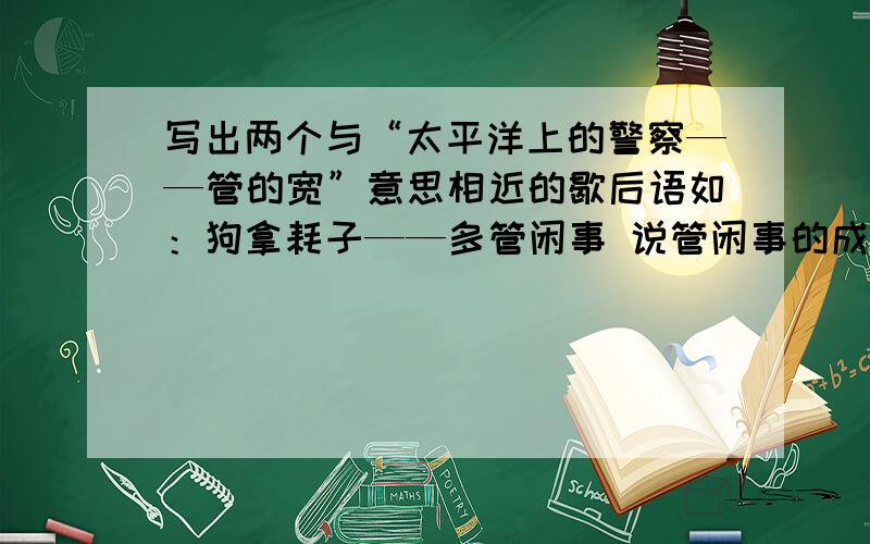 写出两个与“太平洋上的警察——管的宽”意思相近的歇后语如：狗拿耗子——多管闲事 说管闲事的成语