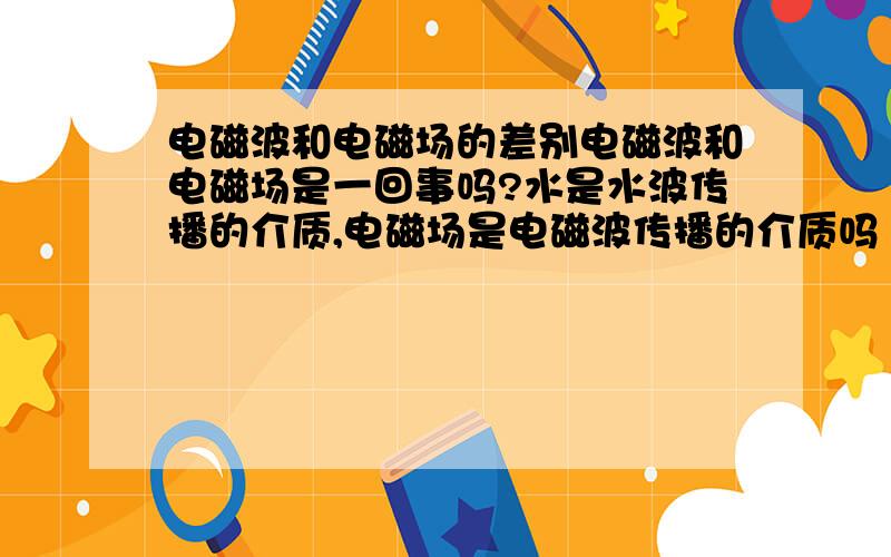 电磁波和电磁场的差别电磁波和电磁场是一回事吗?水是水波传播的介质,电磁场是电磁波传播的介质吗