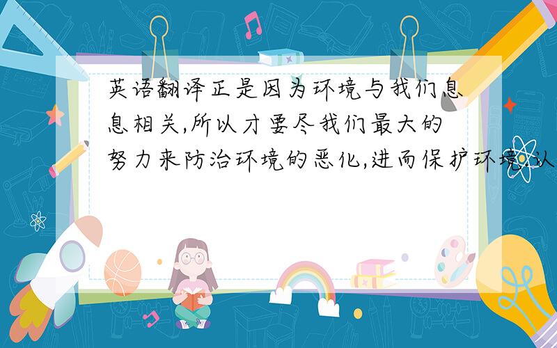 英语翻译正是因为环境与我们息息相关,所以才要尽我们最大的努力来防治环境的恶化,进而保护环境.认识到可持续发展在人类生活中的重要性.