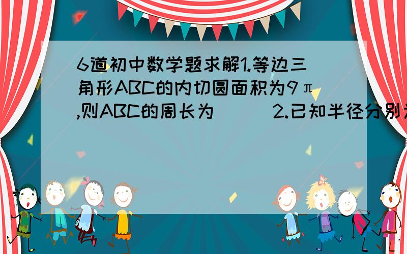 6道初中数学题求解1.等边三角形ABC的内切圆面积为9π,则ABC的周长为（ ） 2.已知半径分别为4cm,5cm的两圆相交,它们的公共弦长为6cm,则这两圆的圆心距为（ ）cm 3.在同一直角坐标平面内,如果直