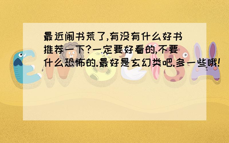 最近闹书荒了,有没有什么好书推荐一下?一定要好看的,不要什么恐怖的.最好是玄幻类吧.多一些哦!