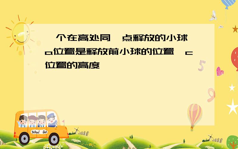 一个在高处同一点释放的小球,a位置是释放前小球的位置,c位置的高度