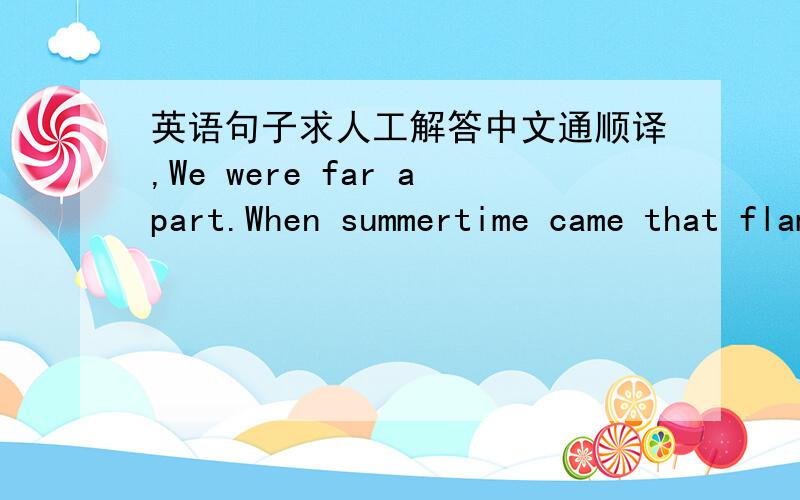 英语句子求人工解答中文通顺译,We were far apart.When summertime came that flamboyant was bestrewn .The city road was fraught with smoke over the sky.Oh the dear field.Autumn rose high up.Knew that my lover waiting for me.Please understan