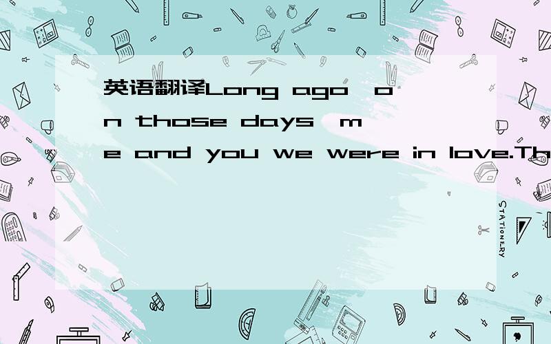 英语翻译Long ago,on those days,me and you we were in love.The dream was lasting,we would walk on the same bridge.Chasing bees and butterflies beside the corner of the pond's rim.The deep love had been into the world of nostalgia.