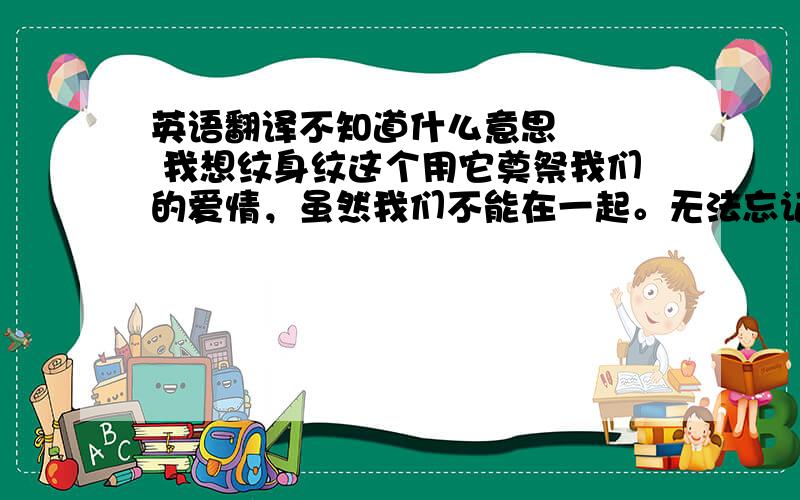 英语翻译不知道什么意思    我想纹身纹这个用它奠祭我们的爱情，虽然我们不能在一起。无法忘记，