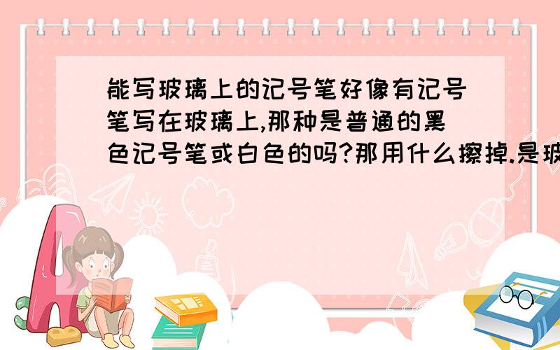 能写玻璃上的记号笔好像有记号笔写在玻璃上,那种是普通的黑色记号笔或白色的吗?那用什么擦掉.是玻璃都能写吗?比如说很脏的玻璃或有点脏的玻璃!