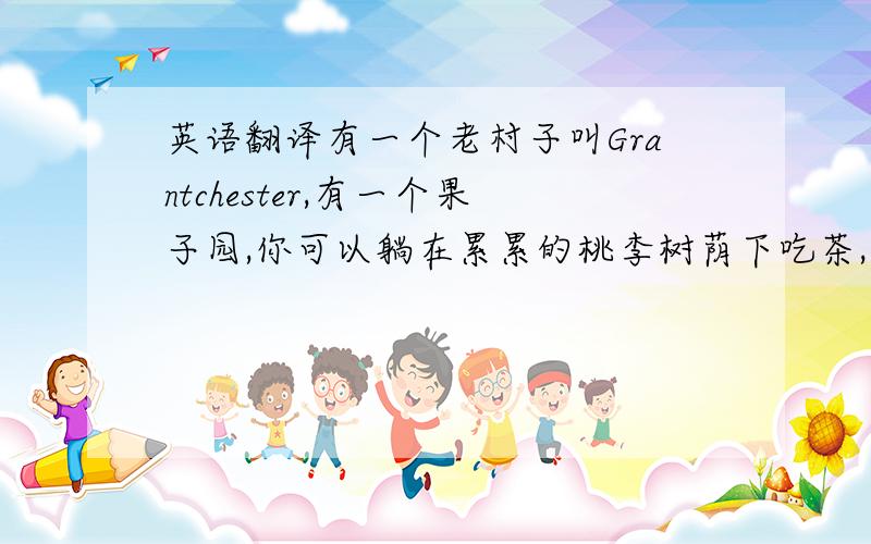 英语翻译有一个老村子叫Grantchester,有一个果子园,你可以躺在累累的桃李树荫下吃茶,花果会掉入你的茶杯,小雀子会到你桌上啄食,那真是另有一番天地.---徐志摩《我所知道的康桥》